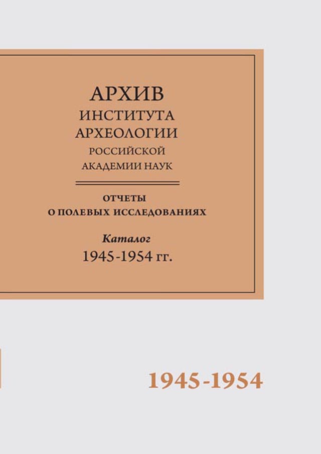 Научно-отраслевой архив Института археологии РАН. Отчеты о полевых исследованиях. Каталог. Том 1. 1945-1954 гг.